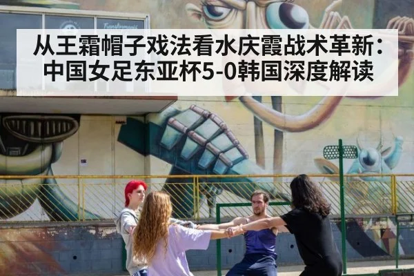 从王霜帽子戏法看水庆霞战术革新：中国女足东亚杯5-0韩国深度解读