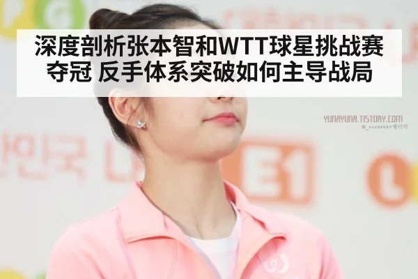 深度剖析张本智和WTT球星挑战赛夺冠 反手体系突破如何主导战局