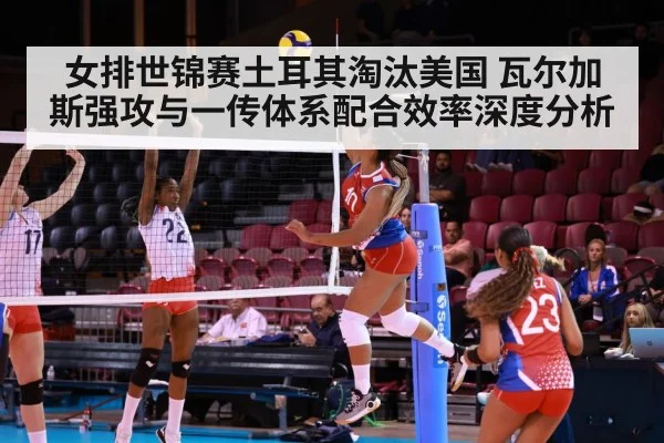 女排世锦赛土耳其淘汰美国 瓦尔加斯强攻与一传体系配合效率深度分析