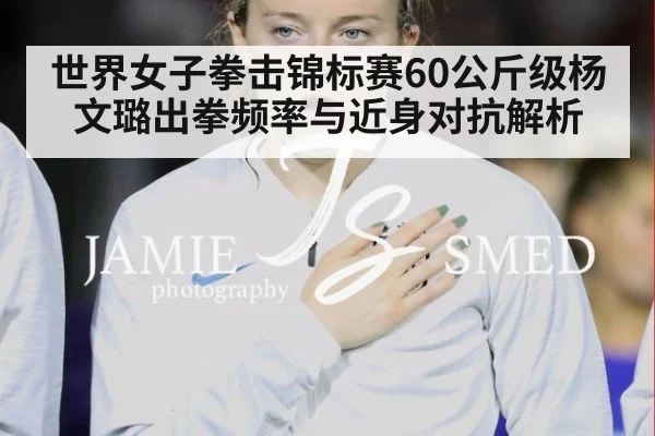 世界女子拳击锦标赛60公斤级杨文璐出拳频率与近身对抗解析