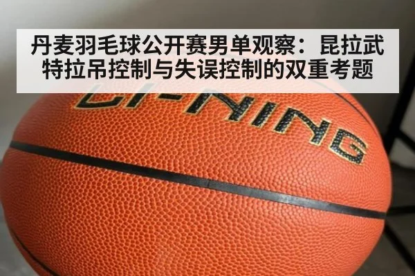 丹麦羽毛球公开赛男单观察：昆拉武特拉吊控制与失误控制的双重考题